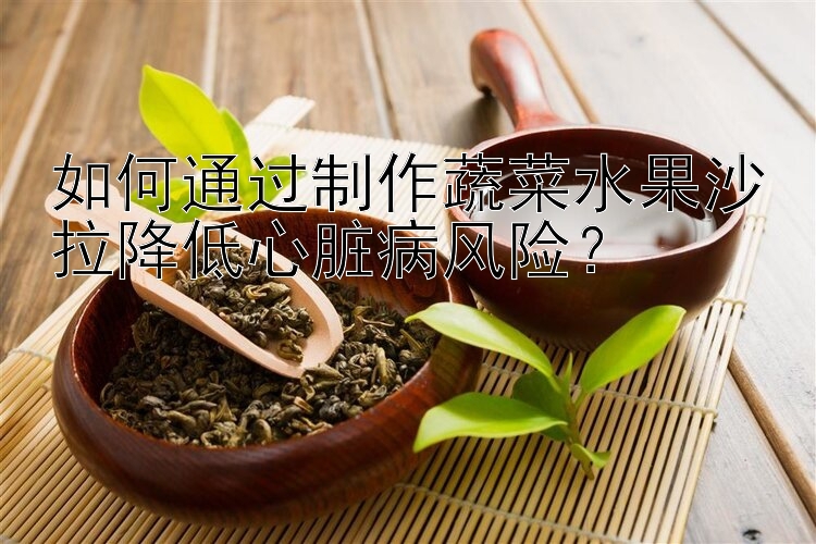 如何通过制作蔬菜水果沙拉降低心脏病风险？