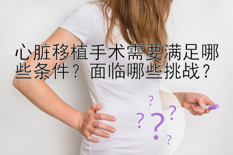 心脏移植手术需要满足哪些条件？面临哪些挑战？