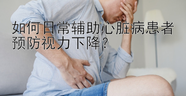 如何日常辅助心脏病患者预防视力下降？