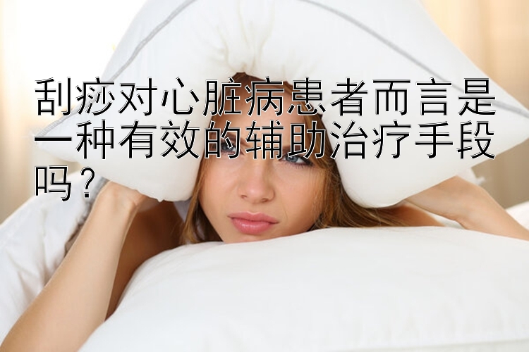 刮痧对心脏病患者而言是一种有效的辅助治疗手段吗？