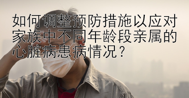 如何调整预防措施以应对家族中不同年龄段亲属的心脏病患病情况？