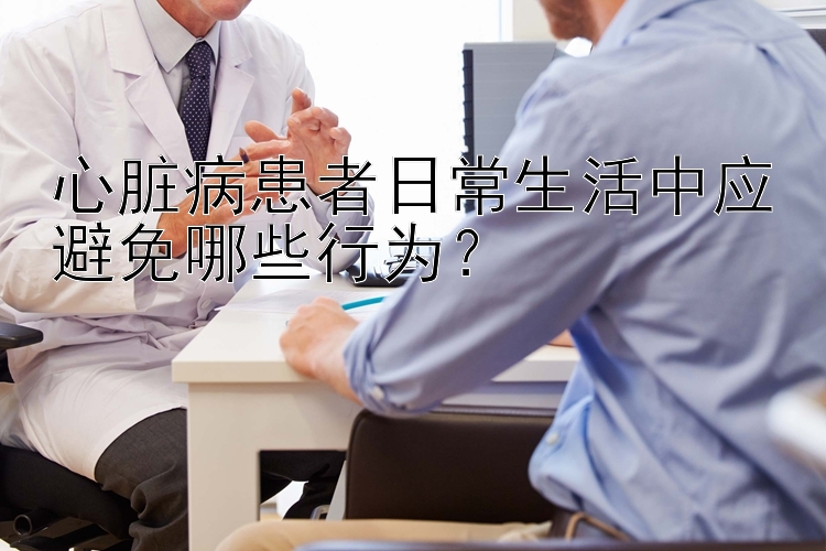 心脏病患者日常生活中应避免哪些行为？