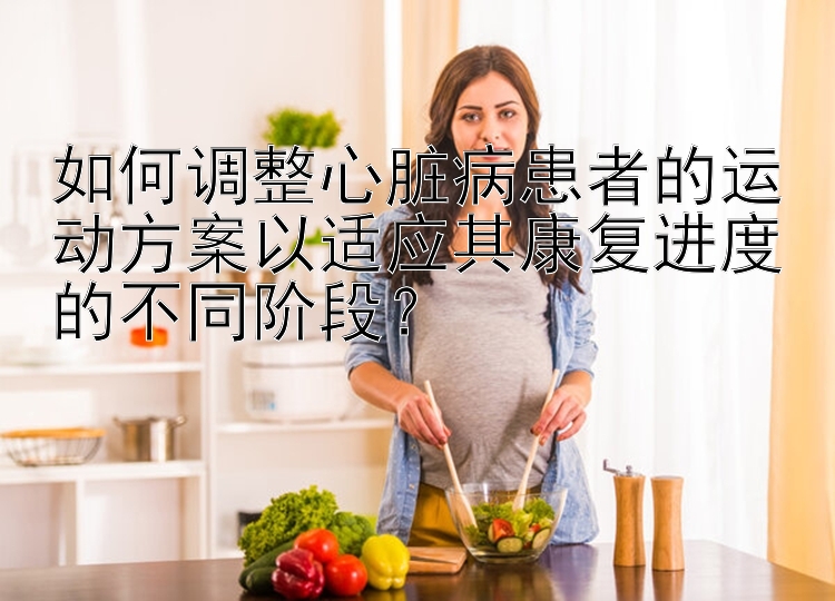 如何调整心脏病患者的运动方案以适应其康复进度的不同阶段？