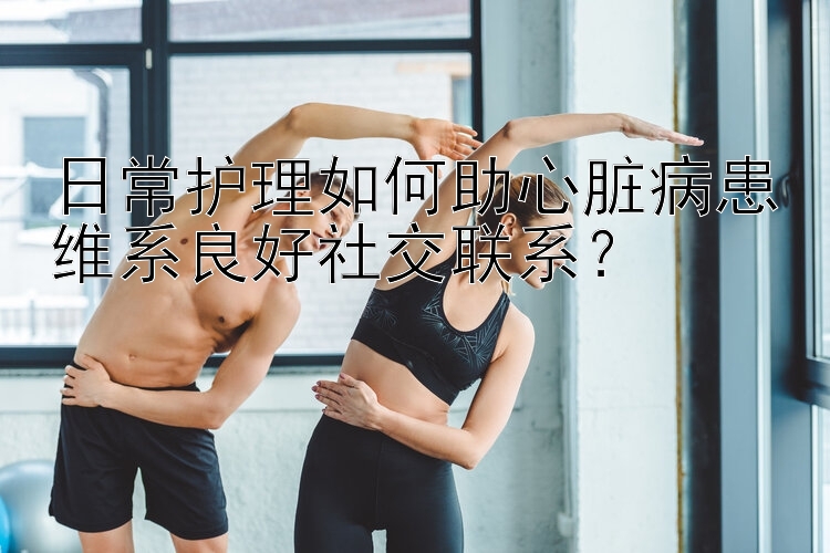 日常护理如何助心脏病患维系良好社交联系？