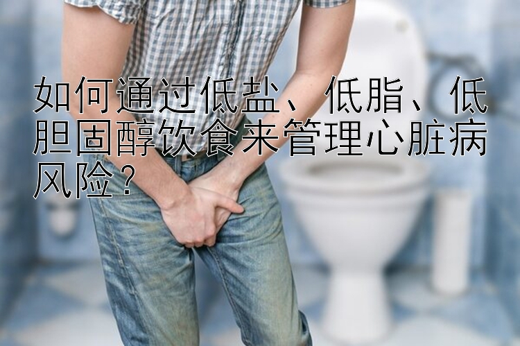 如何通过低盐、低脂、低胆固醇饮食来管理心脏病风险？