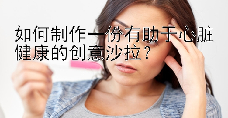 如何制作一份有助于心脏健康的创意沙拉？