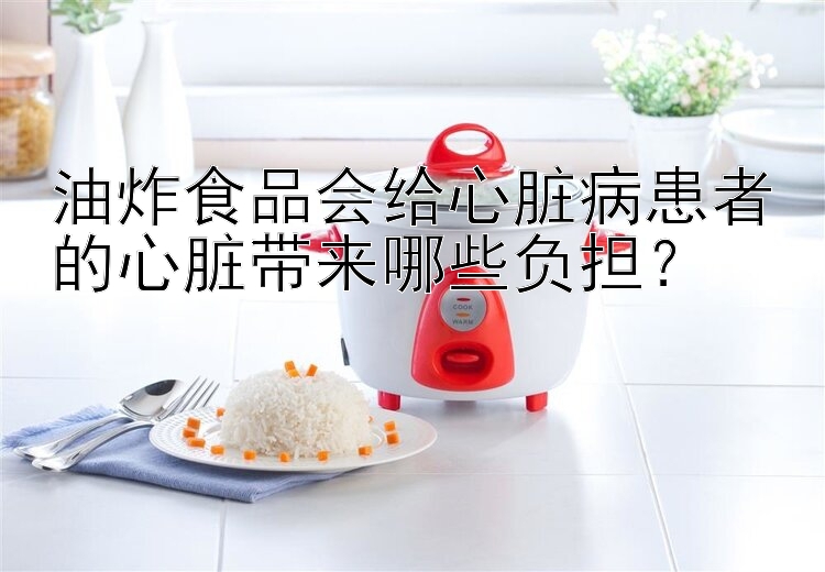 油炸食品会给心脏病患者的心脏带来哪些负担？