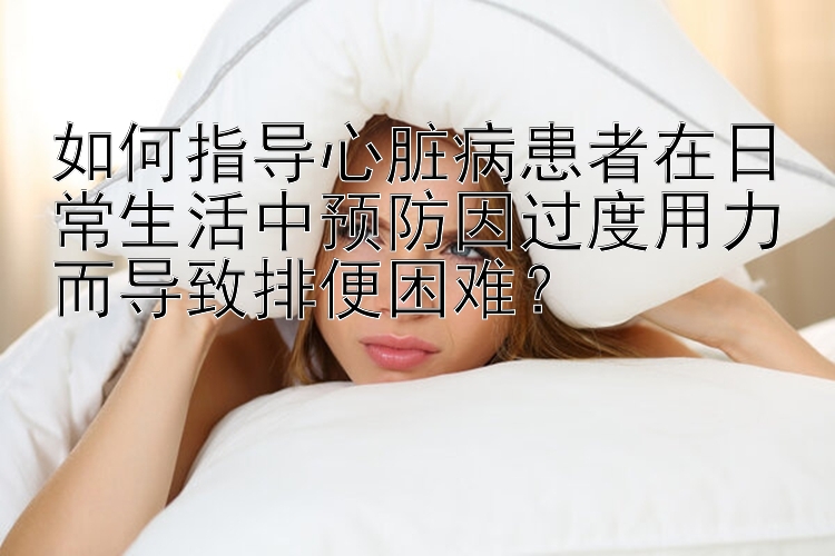 如何指导心脏病患者在日常生活中预防因过度用力而导致排便困难？