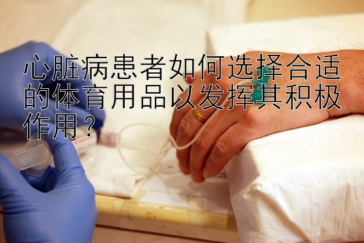 心脏病患者如何选择合适的体育用品以发挥其积极作用？