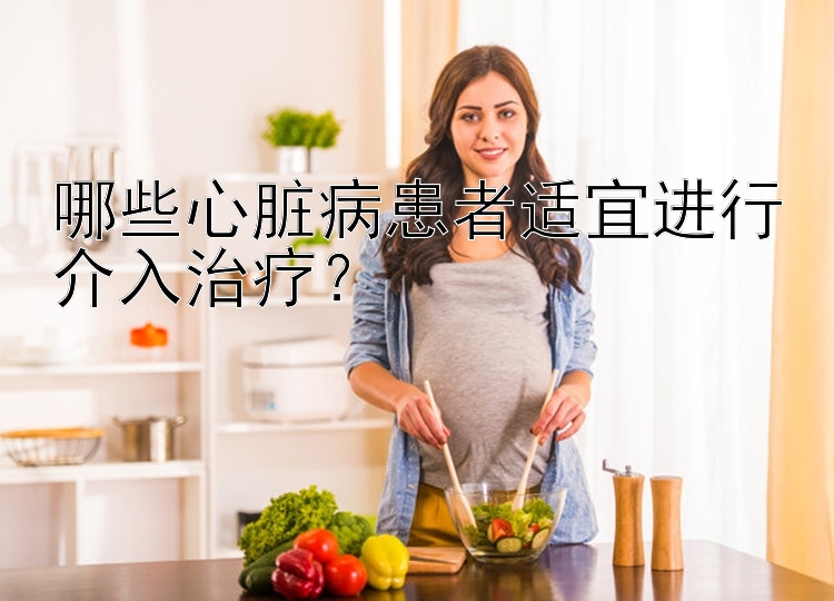 哪些心脏病患者适宜进行介入治疗？