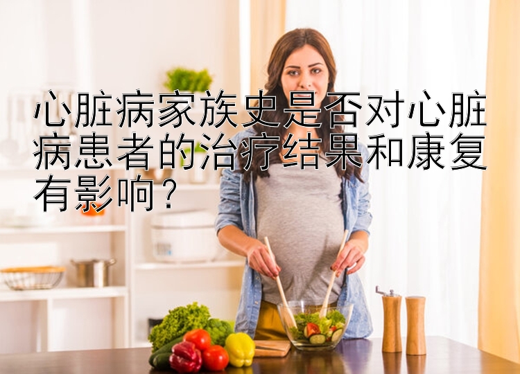 心脏病家族史是否对心脏病患者的治疗结果和康复有影响？