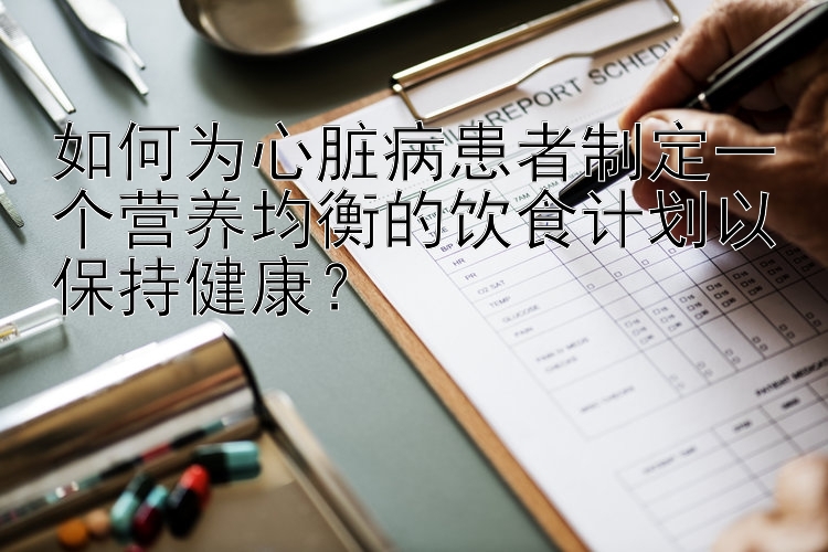 如何为心脏病患者制定一个营养均衡的饮食计划以保持健康？