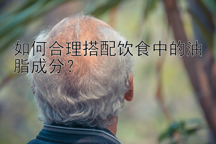 如何合理搭配饮食中的油脂成分？