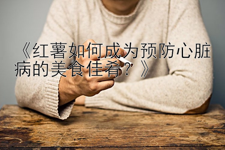 《红薯如何成为预防心脏病的美食佳肴？》