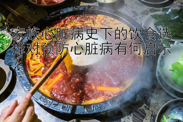 家族心脏病史下的饮食选择对预防心脏病有何启示？