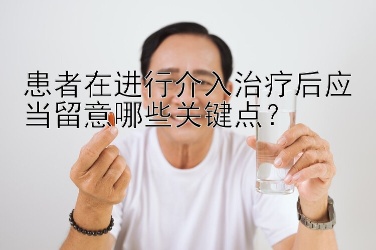 患者在进行介入治疗后应当留意哪些关键点？