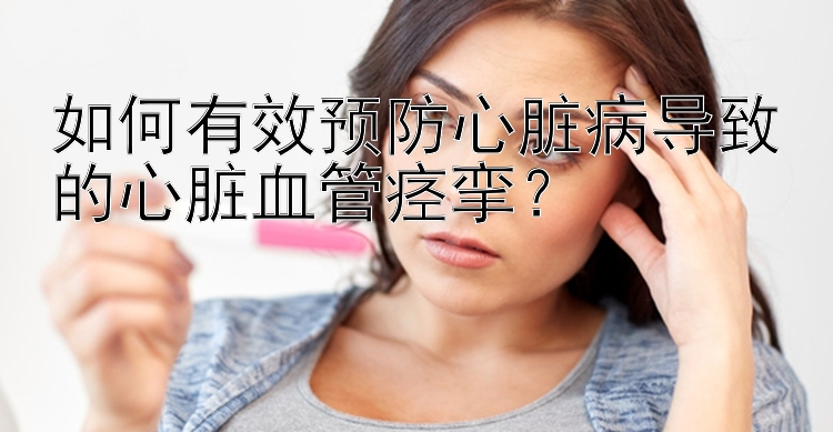 如何有效预防心脏病导致的心脏血管痉挛？