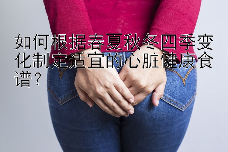 如何根据春夏秋冬四季变化制定适宜的心脏健康食谱？