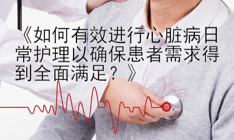 《如何有效进行心脏病日常护理以确保患者需求得到全面满足？》