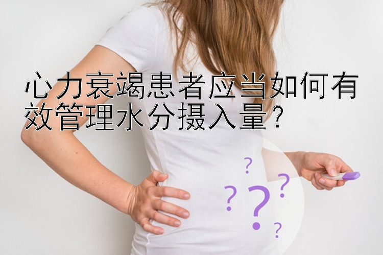 心力衰竭患者应当如何有效管理水分摄入量？