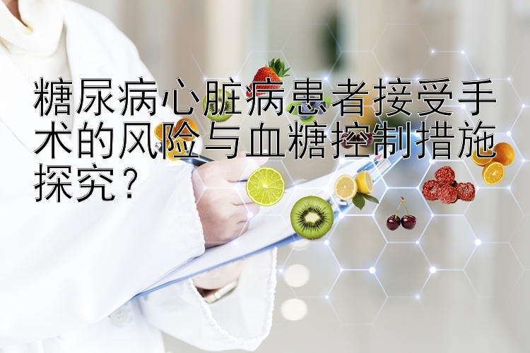 糖尿病心脏病患者接受手术的风险与血糖控制措施探究？