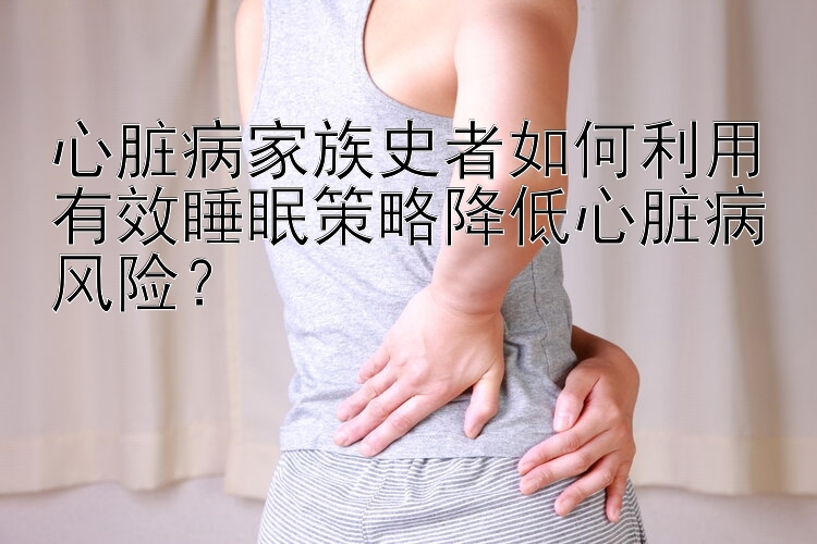 心脏病家族史者如何利用有效睡眠策略降低心脏病风险？