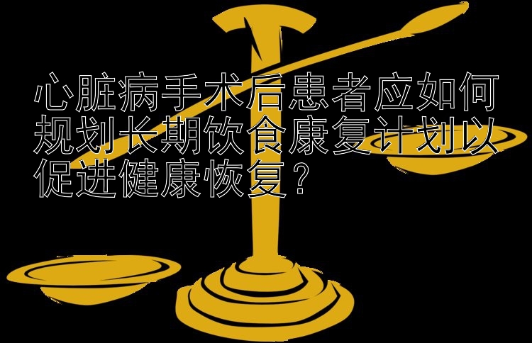 心脏病手术后患者应如何规划长期饮食康复计划以促进健康恢复？