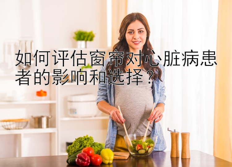 如何评估窗帘对心脏病患者的影响和选择？