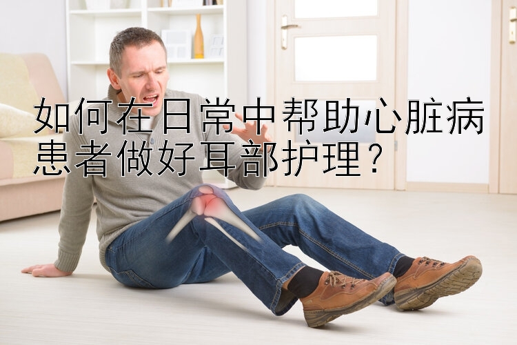 如何在日常中帮助心脏病患者做好耳部护理？