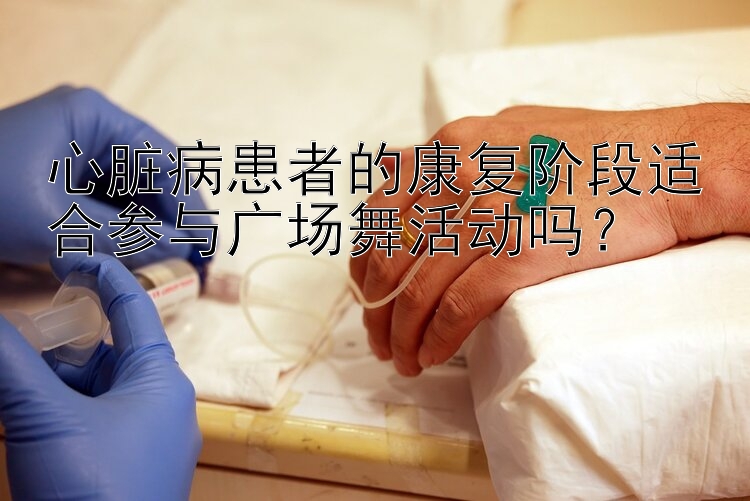 心脏病患者的康复阶段适合参与广场舞活动吗？