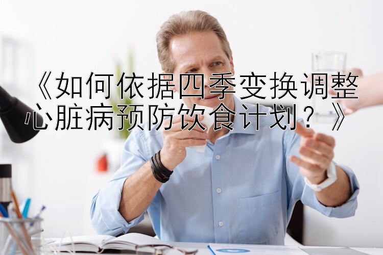 《如何依据四季变换调整心脏病预防饮食计划？》