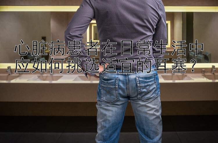 心脏病患者在日常生活中应如何挑选适宜的耳塞？