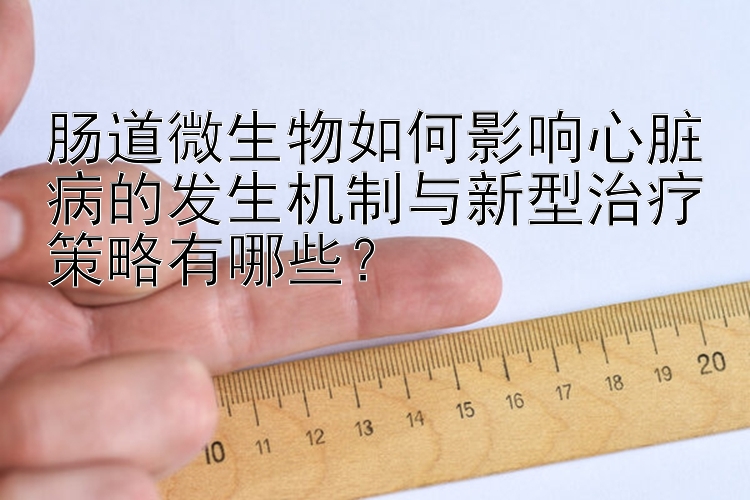 肠道微生物如何影响心脏病的发生机制与新型治疗策略有哪些？