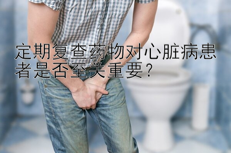 定期复查药物对心脏病患者是否至关重要？