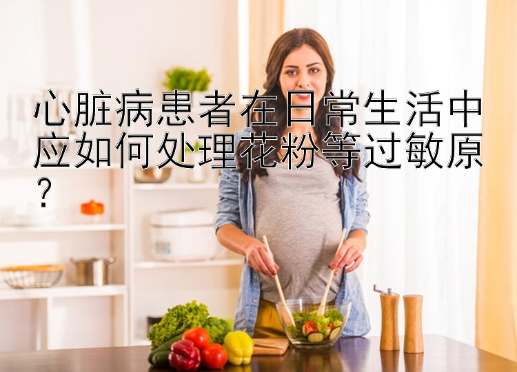 心脏病患者在日常生活中应如何处理花粉等过敏原？