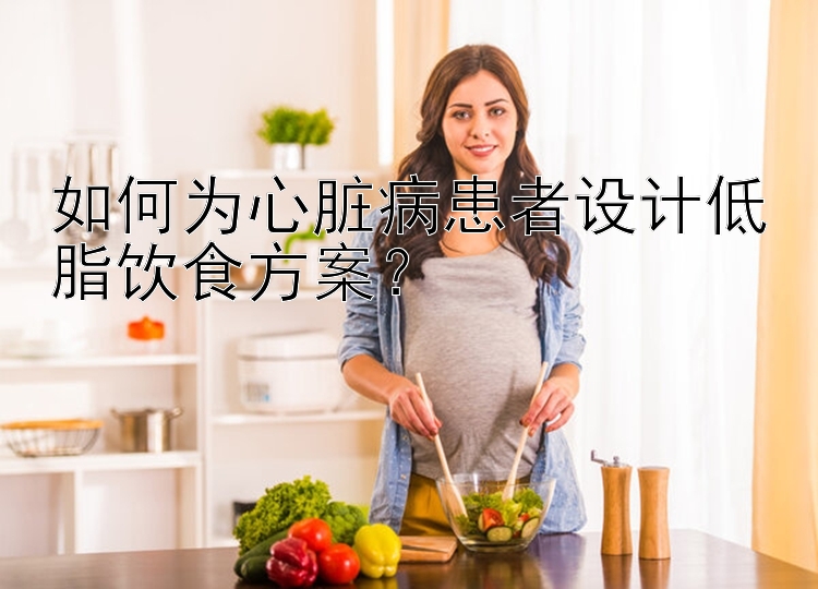 如何为心脏病患者设计低脂饮食方案？