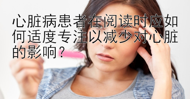 心脏病患者在阅读时应如何适度专注以减少对心脏的影响？