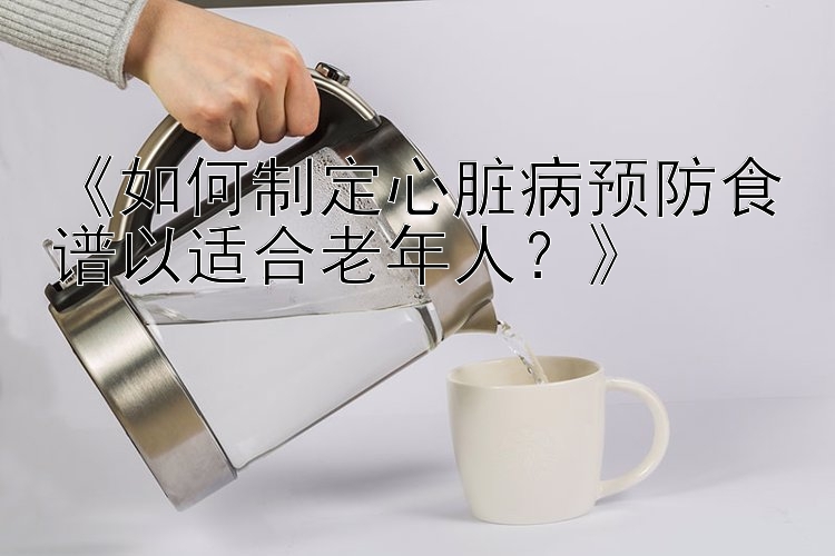 《如何制定心脏病预防食谱以适合老年人？》