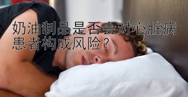 奶油制品是否会对心脏病患者构成风险？