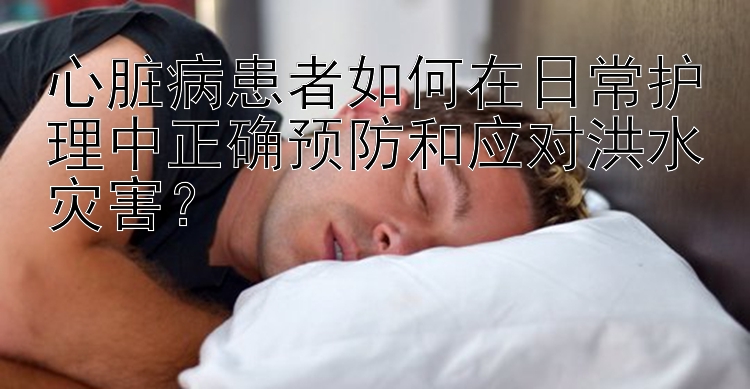 心脏病患者如何在日常护理中正确预防和应对洪水灾害？