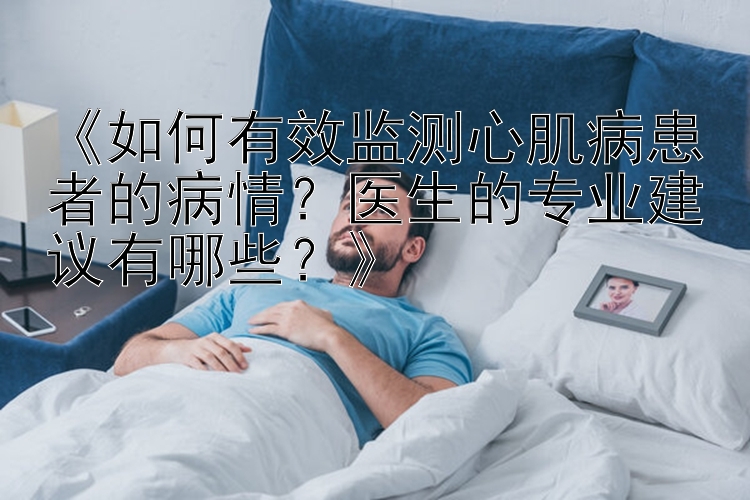 《如何有效监测心肌病患者的病情？医生的专业建议有哪些？》