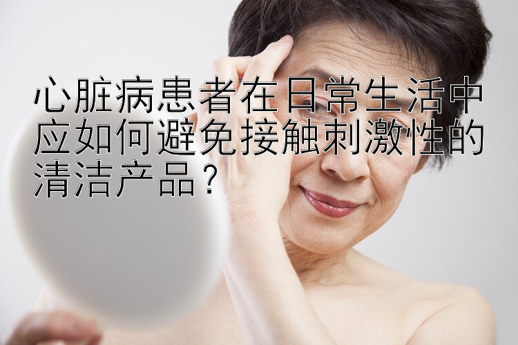 心脏病患者在日常生活中应如何避免接触刺激性的清洁产品？