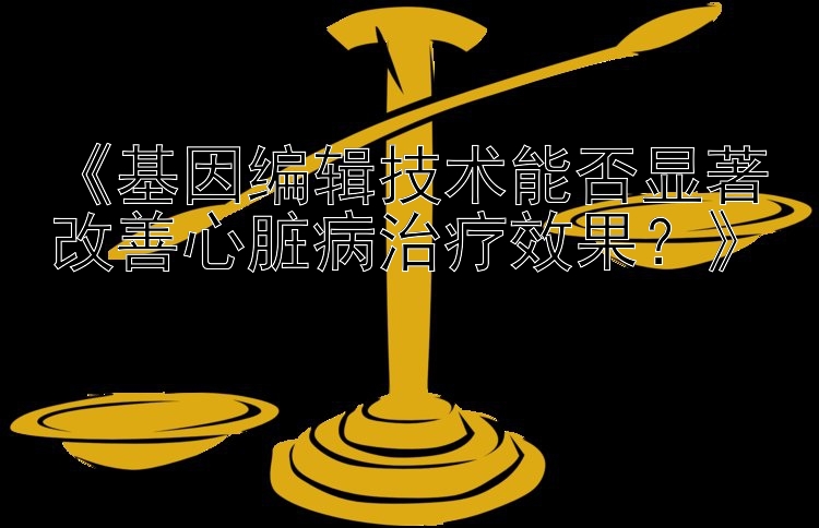 《基因编辑技术能否显著改善心脏病治疗效果？》