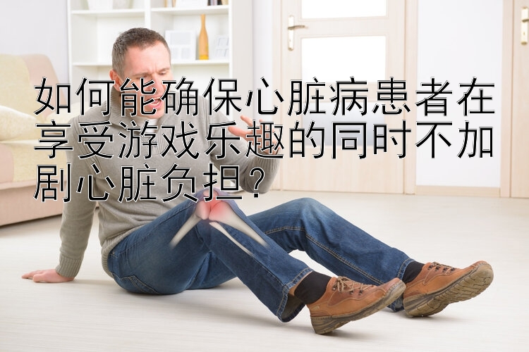 如何能确保心脏病患者在享受游戏乐趣的同时不加剧心脏负担？