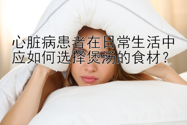 心脏病患者在日常生活中应如何选择煲汤的食材？