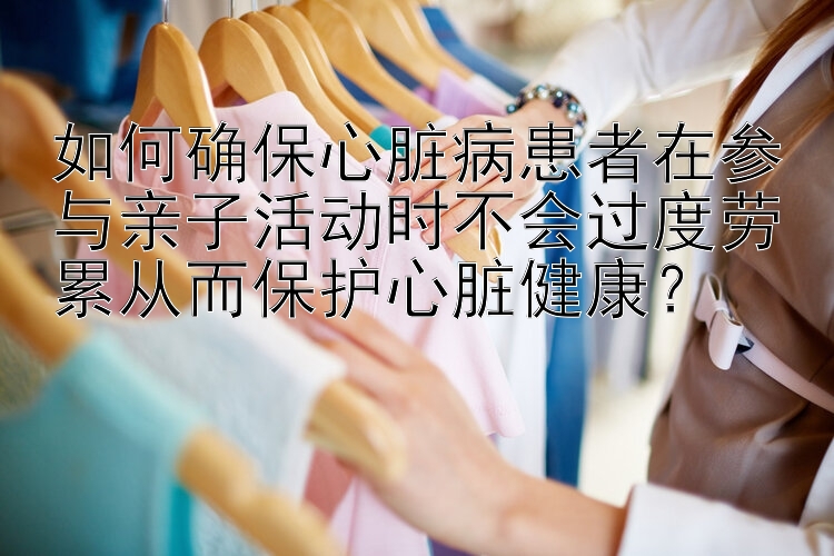 如何确保心脏病患者在参与亲子活动时不会过度劳累从而保护心脏健康？