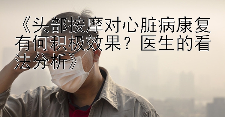 《头部按摩对心脏病康复有何积极效果？医生的看法分析》