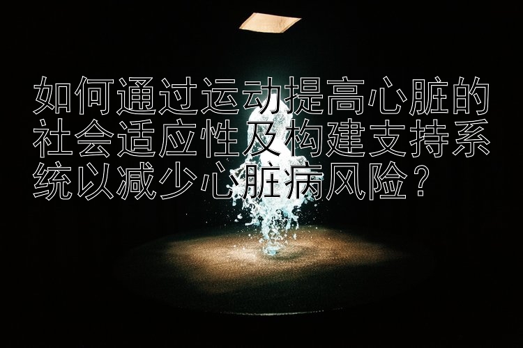 如何通过运动提高心脏的社会适应性及构建支持系统以减少心脏病风险？