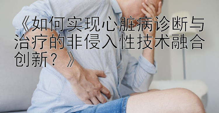 《如何实现心脏病诊断与治疗的非侵入性技术融合创新？》