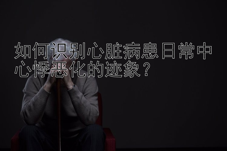 如何识别心脏病患日常中心悸恶化的迹象？